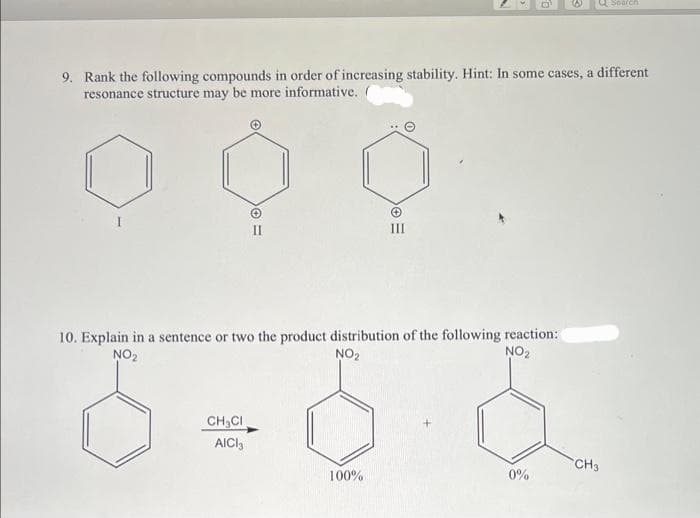 9. Rank the following compounds in order of increasing stability. Hint: In some cases, a different
resonance structure may be more informative.
= 0
10. Explain in a sentence or two the product distribution of the following reaction:
NO₂
NO₂
NO₂
CH₂CI
AICI₁
100%
Q Search
0%
CH3