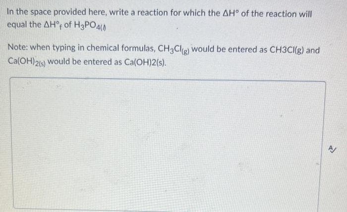 In the space provided here, write a reaction for which the AH° of the reaction will
equal the AH° of H3PO4(
Note: when typing in chemical formulas, CH3Cl(g) would be entered as CH3CI(g) and
Ca(OH)2(s) would be entered as Ca(OH)2(s).
P²