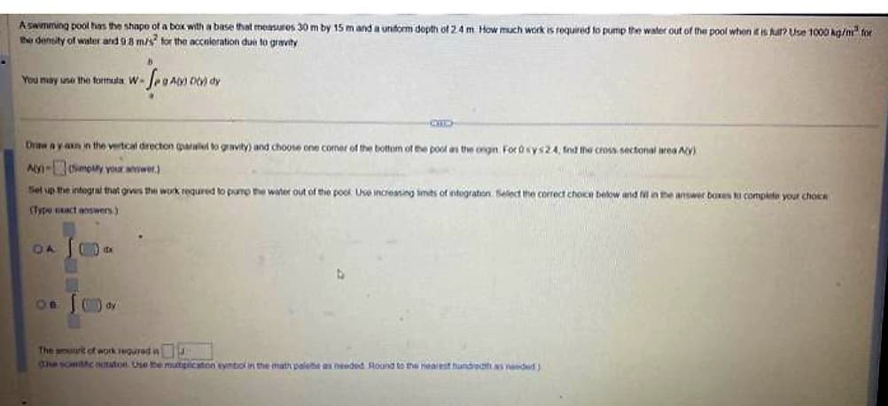 A swimming pool has the shape of a box with a base that measures 30 m by 15 m and a uniform dopth of 2.4 m How much work is required to pump the water out of the pool when it is far? Use 1000 kg/m for
the density of water and 9 8 m/s for the acceleration due to gravity
You may use the formula W-
- SANOF
040) Dov) dy
Draw ay axa in the vertical direction parallel to gravity) and choose one corner of the bottom of the pool as the ongin Ford sys24, fnd the cross sectional area A(Y)
AY-(Simply your awer.)
Set up the integral that gives the work required to pump the water out of the pook Use increasing limits of integration Select the correct choice below and fill in the answer boxes to complete your choice
(Type exact answers)
DA (9) A
() ay
The amount of work required
esccntation Use the multiplication symbol in the math palete as needed Round to the nearest hundredth as needed)