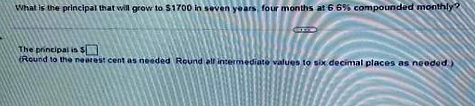 What is the principal that will grow to $1700 in seven years, four months at 6.6% compounded monthly?
The principal is S[
(Round to the nearest cent as needed Round all intermediate values to six decimal places as needed.)