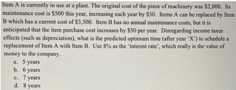 Item A is currently in use at a plant. The original cost of the piece of machinery was $2,000. Its
maintenance cost is $500 this year, increasing each year by $30. Items A can be replaced by Item
B which has a current cost of $3,500. Item B has no annual maintenance costs, but it is
anticipated that the item purchase cost increases by $50 per year. Disregarding income taxes
effects (such as depreciation), what is the predicted optimum time (after year 'X') to schedule a
replacement of Item A with Item B. Use 8% as the 'interest rate', which really is the value of
money to the company.
a. 5 years
b. 6 years
c. 7 years
d. 8 years