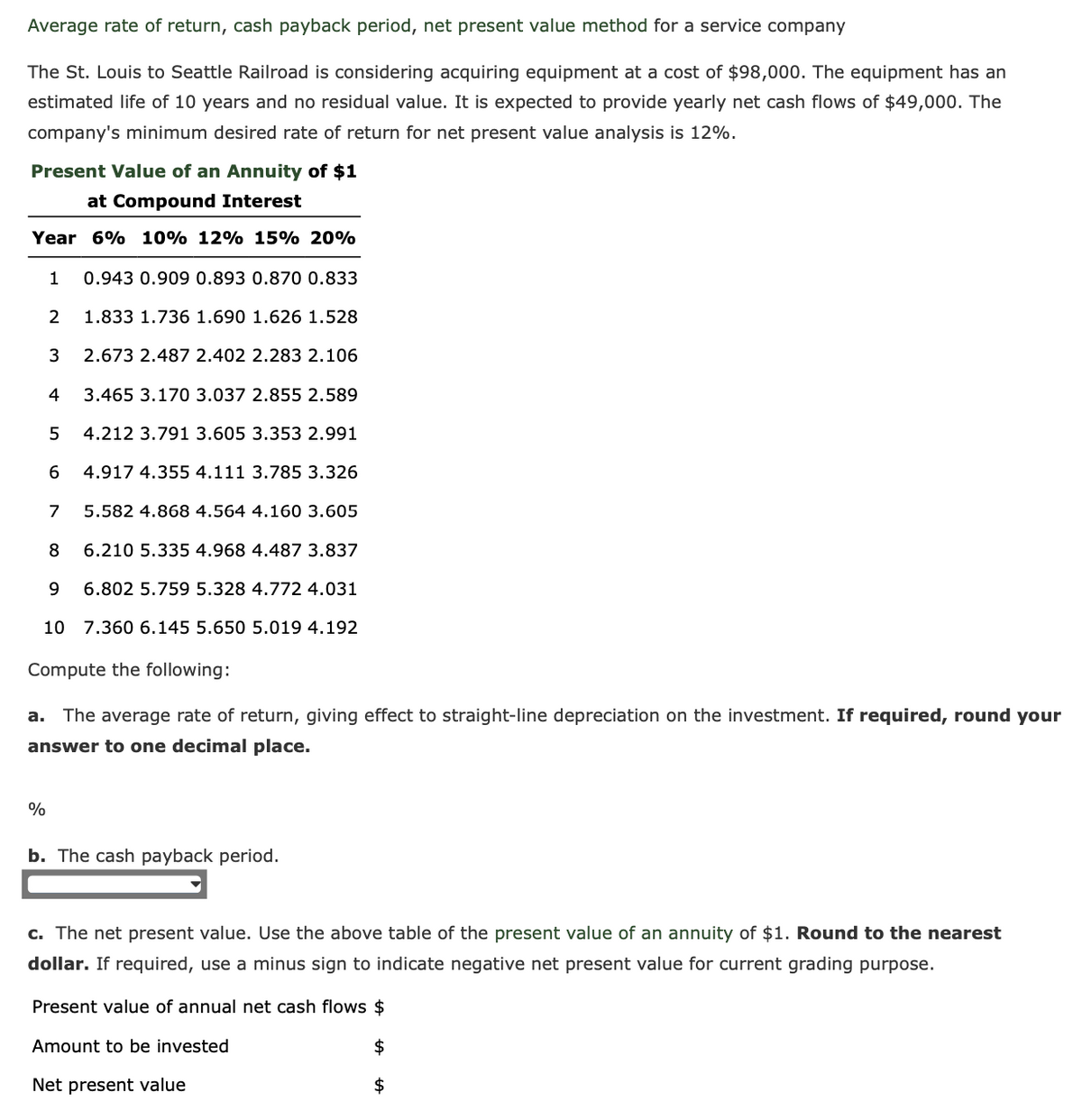 Average rate of return, cash payback period, net present value method for a service company
The St. Louis to Seattle Railroad is considering acquiring equipment at a cost of $98,000. The equipment has an
estimated life of 10 years and no residual value. It is expected to provide yearly net cash flows of $49,000. The
company's minimum desired rate of return for net present value analysis is 12%.
Present Value of an Annuity of $1
at Compound Interest
Year 6% 10% 12% 15% 20%
1 0.943 0.909 0.893 0.870 0.833
2
1.833 1.736 1.690 1.626 1.528
3
2.673 2.487 2.402 2.283 2.106
4
3.465 3.170 3.037 2.855 2.589
4.212 3.791 3.605 3.353 2.991
4.917 4.355 4.111 3.785 3.326
%
5
6
7
5.582 4.868 4.564 4.160 3.605
8
6.210 5.335 4.968 4.487 3.837
9
6.802 5.759 5.328 4.772 4.031
10 7.360 6.145 5.650 5.019 4.192
Compute the following:
a. The average rate of return, giving effect to straight-line depreciation on the investment. If required, round your
answer to one decimal place.
b. The cash payback period.
c. The net present value. Use the above table of the present value of an annuity of $1. Round to the nearest
dollar. If required, use a minus sign to indicate negative net present value for current grading purpose.
Present value of annual net cash flows $
Amount to be invested
Net present value
$