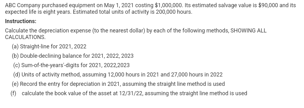ABC Company purchased equipment on May 1, 2021 costing $1,000,000. Its estimated salvage value is $90,000 and its
expected life is eight years. Estimated total units of activity is 200,000 hours.
Instructions:
Calculate the depreciation expense (to the nearest dollar) by each of the following methods, SHOWING ALL
CALCULATIONS.
(a) Straight-line for 2021, 2022
(b) Double-declining balance for 2021, 2022, 2023
(c) Sum-of-the-years'-digits for 2021, 2022,2023
(d) Units of activity method, assuming 12,000 hours in 2021 and 27,000 hours in 2022
(e) Record the entry for depreciation in 2021, assuming the straight line method is used
(f) calculate the book value of the asset at 12/31/22, assuming the straight line method is used