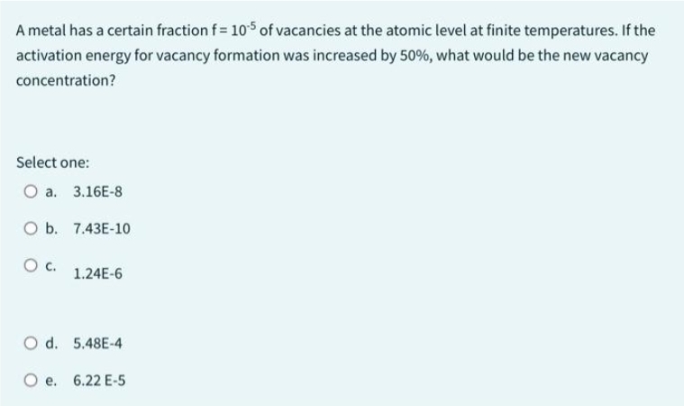 A metal has a certain fraction f = 105 of vacancies at the atomic level at finite temperatures. If the
activation energy for vacancy formation was increased by 50%, what would be the new vacancy
concentration?
Select one:
O a. 3.16E-8
O b. 7.43E-10
O C.
1.24E-6
O d. 5.48E-4
O e. 6.22 E-5