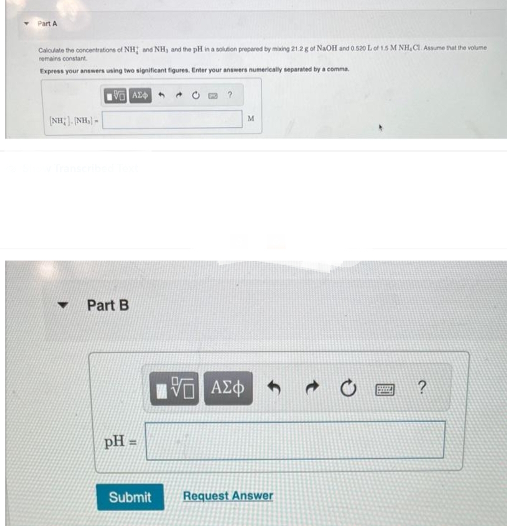 Part A
Calculate the concentrations of NH; and NH, and the pH in a solution prepared by mixing 21.2 g of NaOH and 0.520 L of 1.5 M NH, Cl. Assume that the volume
remains constant
Express your answers using two significant figures. Enter your answers numerically separated by a comma.
[NH] NH}=
VOI ΑΣΦΑΛΗ
Part B
pH =
Submit
?
IVE ΑΣΦ
M
Request Answer
BEZZ