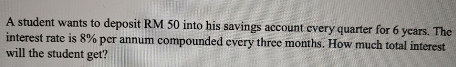 A student wants to deposit RM 50 into his savings account every quarter for 6 years. The
interest rate is 8% per annum compounded every three months. How much total interest
will the student get?