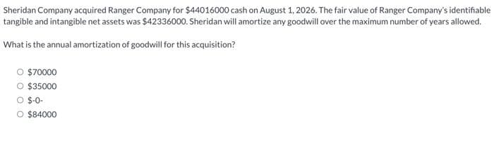 Sheridan Company acquired Ranger Company for $44016000 cash on August 1, 2026. The fair value of Ranger Company's identifiable
tangible and intangible net assets was $42336000. Sheridan will amortize any goodwill over the maximum number of years allowed.
What is the annual amortization of goodwill for this acquisition?
$70000
O $35000
O $-0-
O $84000