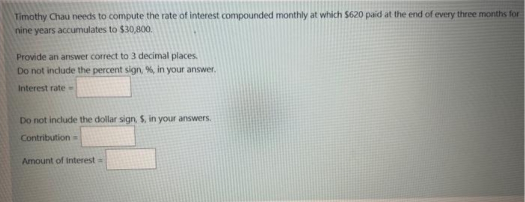 Timothy Chau needs to compute the rate of interest compounded monthly at which $620 paid at the end of every three months for
nine years accumulates to $30,800.
Provide an answer correct to 3 decimal places.
Do not include the percent sign, %, in your answer.
Interest rate=
Do not include the dollar sign, $, in your answers.
Contribution=
Amount of Interest