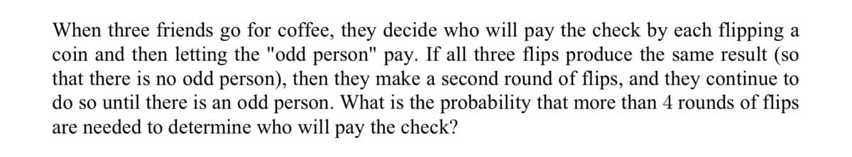 When three friends go for coffee, they decide who will pay the check by each flipping a
coin and then letting the "odd person" pay. If all three flips produce the same result (so
that there is no odd person), then they make a second round of flips, and they continue to
do so until there is an odd person. What is the probability that more than 4 rounds of flips
are needed to determine who will pay the check?