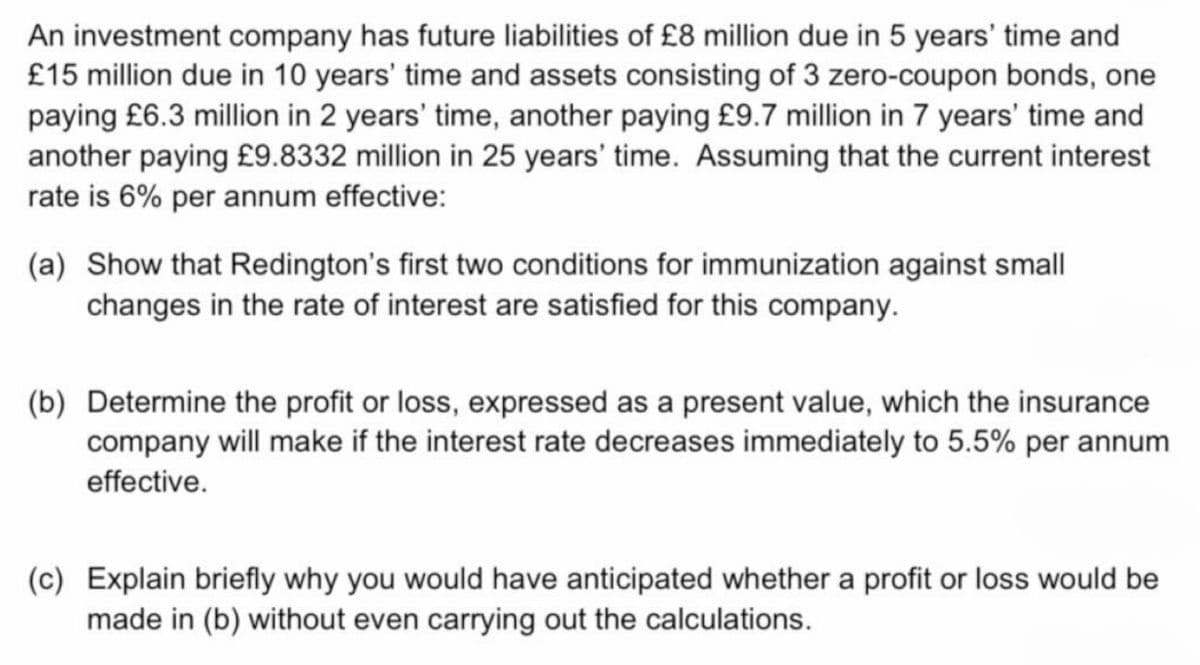 An investment company has future liabilities of £8 million due in 5 years' time and
£15 million due in 10 years' time and assets consisting of 3 zero-coupon bonds, one
paying £6.3 million in 2 years' time, another paying £9.7 million in 7 years' time and
another paying £9.8332 million in 25 years' time. Assuming that the current interest
rate is 6% per annum effective:
(a) Show that Redington's first two conditions for immunization against small
changes in the rate of interest are satisfied for this company.
(b) Determine the profit or loss, expressed as a present value, which the insurance
company will make if the interest rate decreases immediately to 5.5% per annum
effective.
(c) Explain briefly why you would have anticipated whether a profit or loss would be
made in (b) without even carrying out the calculations.