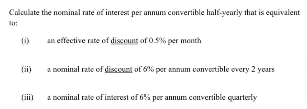 Calculate the nominal rate of interest per annum convertible half-yearly that is equivalent
to:
(i)
(ii)
(iii)
an effective rate of discount of 0.5% per month
a nominal rate of discount of 6% per annum convertible every 2 years
a nominal rate of interest of 6% per annum convertible quarterly