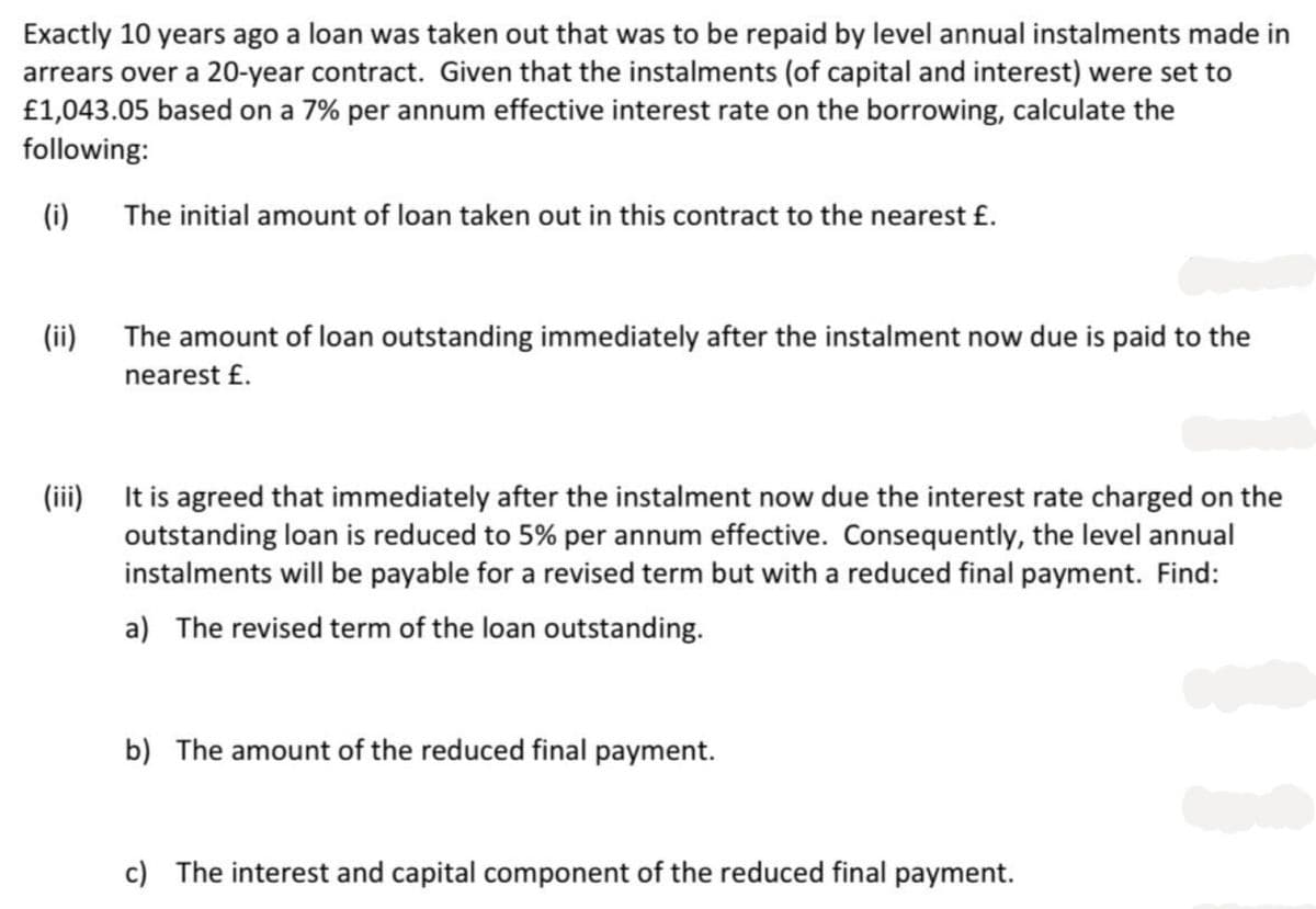 Exactly 10 years ago a loan was taken out that was to be repaid by level annual instalments made in
arrears over a 20-year contract. Given that the instalments (of capital and interest) were set to
£1,043.05 based on a 7% per annum effective interest rate on the borrowing, calculate the
following:
(i)
(ii)
The initial amount of loan taken out in this contract to the nearest £.
The amount of loan outstanding immediately after the instalment now due is paid to the
nearest £.
It is agreed that immediately after the instalment now due the interest rate charged on the
outstanding loan is reduced to 5% per annum effective. Consequently, the level annual
instalments will be payable for a revised term but with a reduced final payment. Find:
a) The revised term of the loan outstanding.
b) The amount of the reduced final payment.
c) The interest and capital component of the reduced final payment.