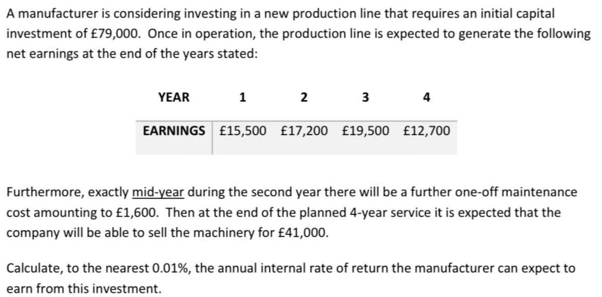 A manufacturer is considering investing in a new production line that requires an initial capital
investment of £79,000. Once in operation, the production line is expected to generate the following
net earnings at the end of the years stated:
YEAR
1
2
3
4
EARNINGS £15,500 £17,200 £19,500 £12,700
Furthermore, exactly mid-year during the second year there will be a further one-off maintenance
cost amounting to £1,600. Then at the end of the planned 4-year service it is expected that the
company will be able to sell the machinery for £41,000.
Calculate, to the nearest 0.01%, the annual internal rate of return the manufacturer can expect to
earn from this investment.