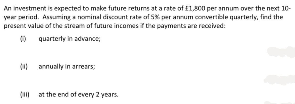 An investment is expected to make future returns at a rate of £1,800 per annum over the next 10-
year period. Assuming a nominal discount rate of 5% per annum convertible quarterly, find the
present value of the stream of future incomes if the payments are received:
(i)
quarterly in advance;
(ii)
annually in arrears;
(iii) at the end of every 2 years.
