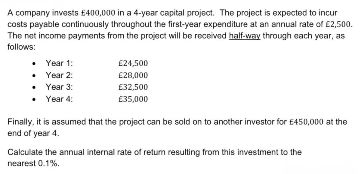 A company invests £400,000 in a 4-year capital project. The project is expected to incur
costs payable continuously throughout the first-year expenditure at an annual rate of £2,500.
The net income payments from the project will be received half-way through each year, as
follows:
Year 1:
£24,500
Year 2:
£28,000
• Year 3:
£32,500
• Year 4:
£35,000
Finally, it is assumed that the project can be sold on to another investor for £450,000 at the
end of year 4.
Calculate the annual internal rate of return resulting from this investment to the
nearest 0.1%.