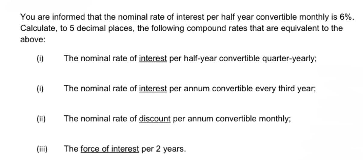 You are informed that the nominal rate of interest per half year convertible monthly is 6%.
Calculate, to 5 decimal places, the following compound rates that are equivalent to the
above:
(i)
(i)
(ii)
(iii)
The nominal rate of interest per half-year convertible quarter-yearly;
The nominal rate of interest per annum convertible every third year;
The nominal rate of discount per annum convertible monthly;
The force of interest per 2 years.