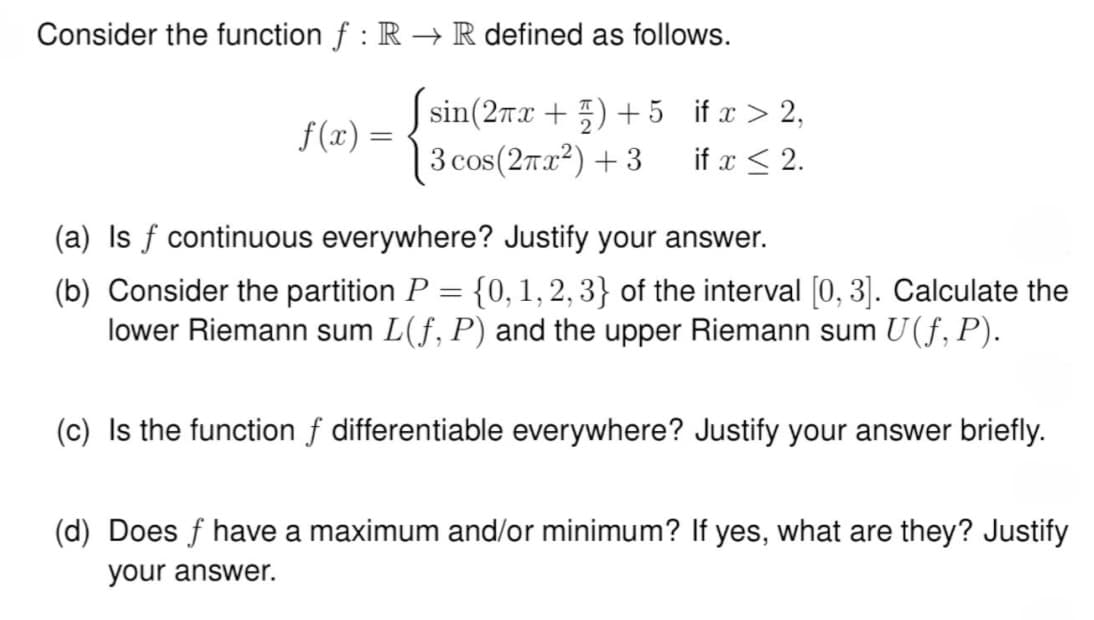 Consider the function f : R→ R defined as follows.
f(x) =
=
sin(2x+1)+5 if x > 2,
3 cos(2πx²)+3 if x 2.
(a) Is f continuous everywhere? Justify your answer.
=
(b) Consider the partition P {0, 1, 2, 3} of the interval [0,3]. Calculate the
lower Riemann sum L(f, P) and the upper Riemann sum U(ƒ, P).
(c) Is the function of differentiable everywhere? Justify your answer briefly.
(d) Does f have a maximum and/or minimum? If yes, what are they? Justify
your answer.