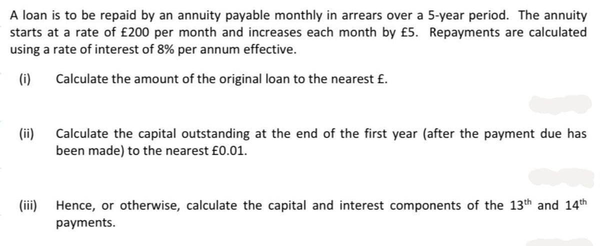 A loan is to be repaid by an annuity payable monthly in arrears over a 5-year period. The annuity
starts at a rate of £200 per month and increases each month by £5. Repayments are calculated
using a rate of interest of 8% per annum effective.
(i)
Calculate the amount of the original loan to the nearest £.
(ii)
(iii)
Calculate the capital outstanding at the end of the first year (after the payment due has
been made) to the nearest £0.01.
Hence, or otherwise, calculate the capital and interest components of the 13th and 14th
payments.
