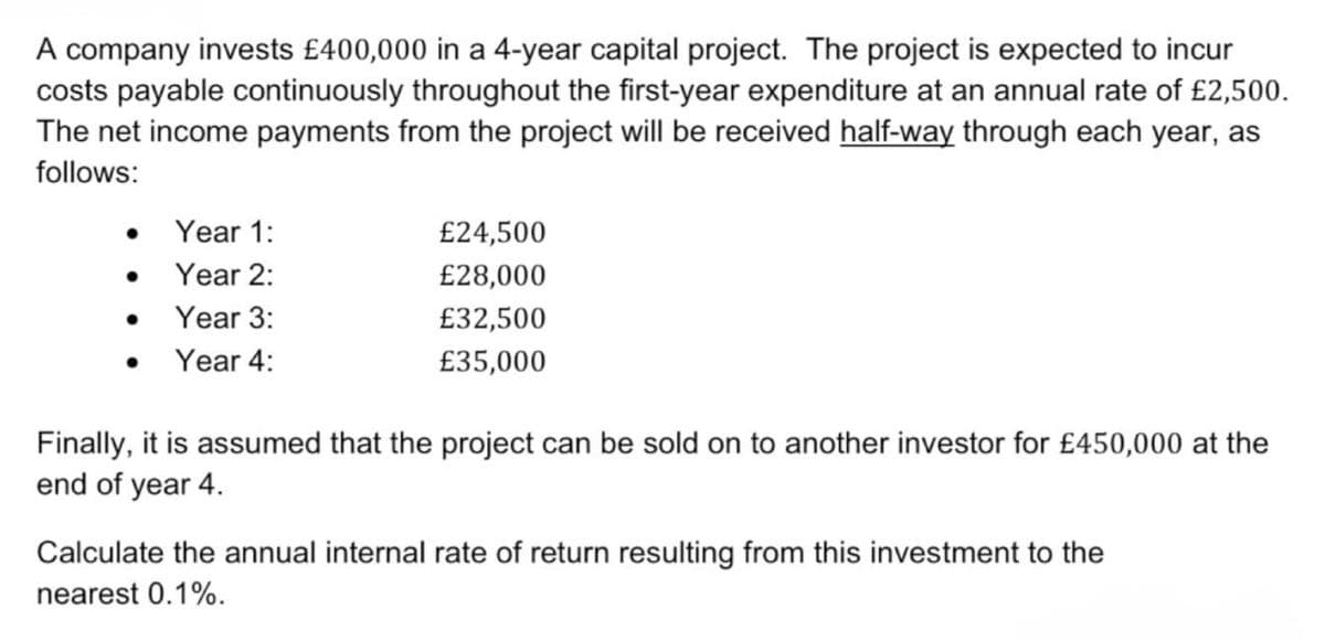 A company invests £400,000 in a 4-year capital project. The project is expected to incur
costs payable continuously throughout the first-year expenditure at an annual rate of £2,500.
The net income payments from the project will be received half-way through each year, as
follows:
• Year 1:
£24,500
Year 2:
£28,000
• Year 3:
£32,500
•
Year 4:
£35,000
Finally, it is assumed that the project can be sold on to another investor for £450,000 at the
end of year 4.
Calculate the annual internal rate of return resulting from this investment to the
nearest 0.1%.