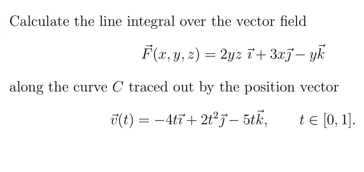 Calculate the line integral over the vector field
F(x, y, z) = 2yz + 3xj− yk
along the curve C traced out by the position vector
√(t) = −4tī+2t² j— 5th,
t = [0, 1].