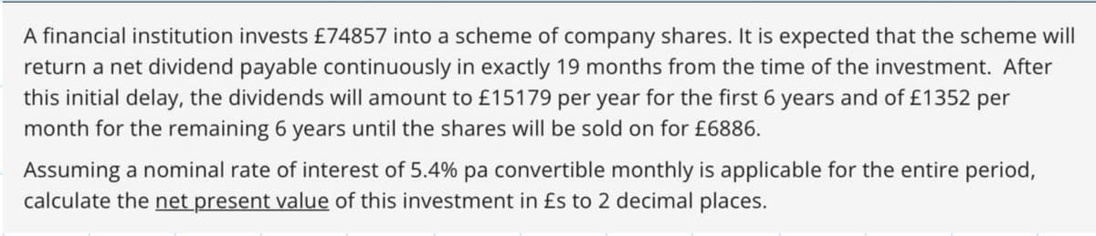 A financial institution invests £74857 into a scheme of company shares. It is expected that the scheme will
return a net dividend payable continuously in exactly 19 months from the time of the investment. After
this initial delay, the dividends will amount to £15179 per year for the first 6 years and of £1352 per
month for the remaining 6 years until the shares will be sold on for £6886.
Assuming a nominal rate of interest of 5.4% pa convertible monthly is applicable for the entire period,
calculate the net present value of this investment in £s to 2 decimal places.