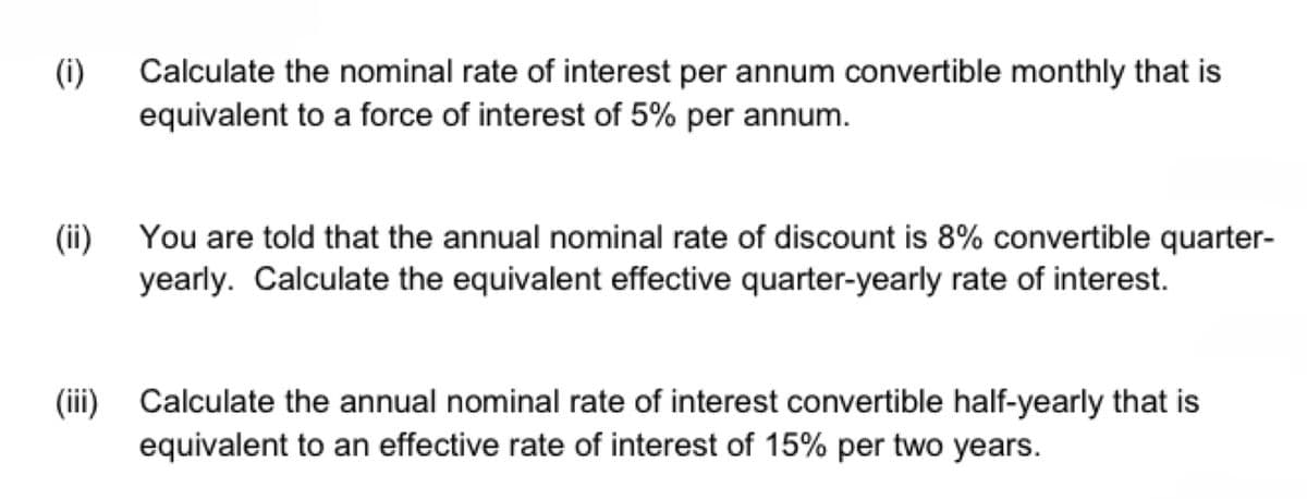 (1)
(ii)
(iii)
Calculate the nominal rate of interest per annum convertible monthly that is
equivalent to a force of interest of 5% per annum.
You are told that the annual nominal rate of discount is 8% convertible quarter-
yearly. Calculate the equivalent effective quarter-yearly rate of interest.
Calculate the annual nominal rate of interest convertible half-yearly that is
equivalent to an effective rate of interest of 15% per two years.