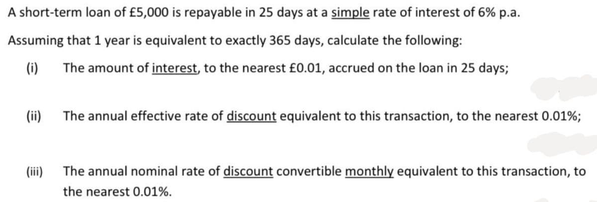 A short-term loan of £5,000 is repayable in 25 days at a simple rate of interest of 6% p.a.
Assuming that 1 year is equivalent to exactly 365 days, calculate the following:
(i)
The amount of interest, to the nearest £0.01, accrued on the loan in 25 days;
(ii)
(iii)
The annual effective rate of discount equivalent to this transaction, to the nearest 0.01%;
The annual nominal rate of discount convertible monthly equivalent to this transaction, to
the nearest 0.01%.