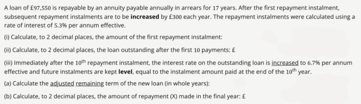 A loan of £97,550 is repayable by an annuity payable annually in arrears for 17 years. After the first repayment instalment,
subsequent repayment instalments are to be increased by £300 each year. The repayment instalments were calculated using a
rate of interest of 5.3% per annum effective.
(i) Calculate, to 2 decimal places, the amount of the first repayment instalment:
(ii) Calculate, to 2 decimal places, the loan outstanding after the first 10 payments: £
(iii) Immediately after the 10th repayment instalment, the interest rate on the outstanding loan is increased to 6.7% per annum
effective and future instalments are kept level, equal to the instalment amount paid at the end of the 10th year.
(a) Calculate the adjusted remaining term of the new loan (in whole years):
(b) Calculate, to 2 decimal places, the amount of repayment (X) made in the final year: £