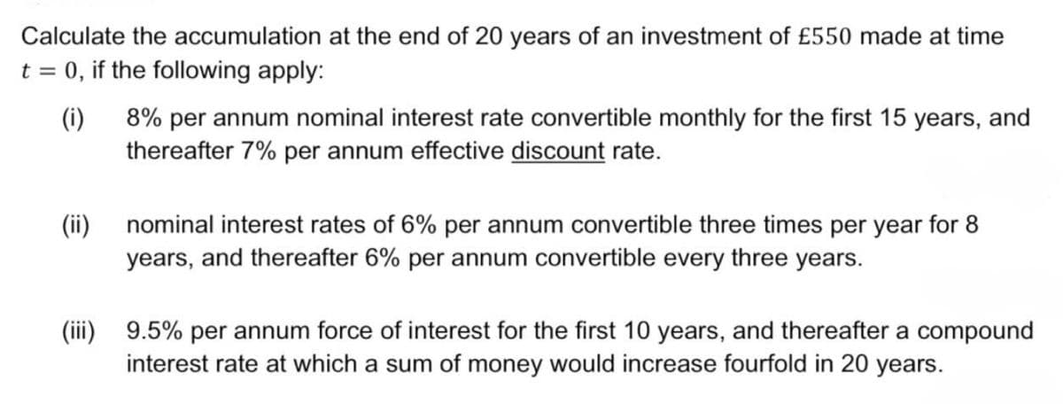 Calculate the accumulation at the end of 20 years of an investment of £550 made at time
t = 0, if the following apply:
(i)
8% per annum nominal interest rate convertible monthly for the first 15 years, and
thereafter 7% per annum effective discount rate.
(ii) nominal interest rates of 6% per annum convertible three times per year for 8
years, and thereafter 6% per annum convertible every three years.
(iii) 9.5% per annum force of interest for the first 10 years, and thereafter a compound
interest rate at which a sum of money would increase fourfold in 20 years.