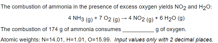 The combustion of ammonia in the presence of excess oxygen yields NO2 and H20:
4 NH3 (g) + 7 02 (g) → 4 NO2 (g)
+ 6 H2O (g)
The combustion of 174 g of ammonia consumes
g of oxygen.
Atomic weights: N=14.01, H=1.01, O=15.99. Input values only with 2 decimal places.
