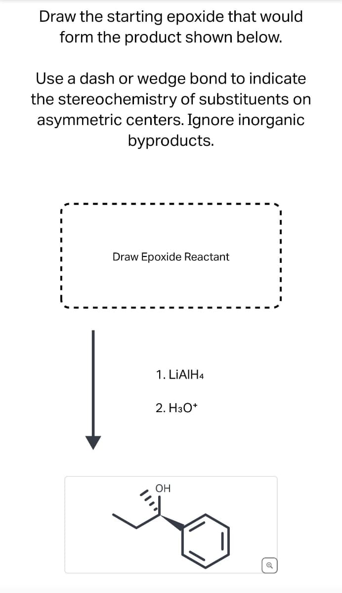 Draw the starting epoxide that would
form the product shown below.
Use a dash or wedge bond to indicate
the stereochemistry of substituents on
asymmetric centers. Ignore inorganic
byproducts.
Draw Epoxide Reactant
1. LiAlH4
2. H3O+
OH