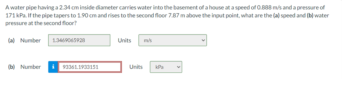 A water pipe having a 2.34 cm inside diameter carries water into the basement of a house at a speed of 0.888 m/s and a pressure of
171 kPa. If the pipe tapers to 1.90 cm and rises to the second floor 7.87 m above the input point, what are the (a) speed and (b) water
pressure at the second floor?
(a) Number
1.3469065928
Units
m/s
(b) Number
i
93361.1933151
Units
kPa
