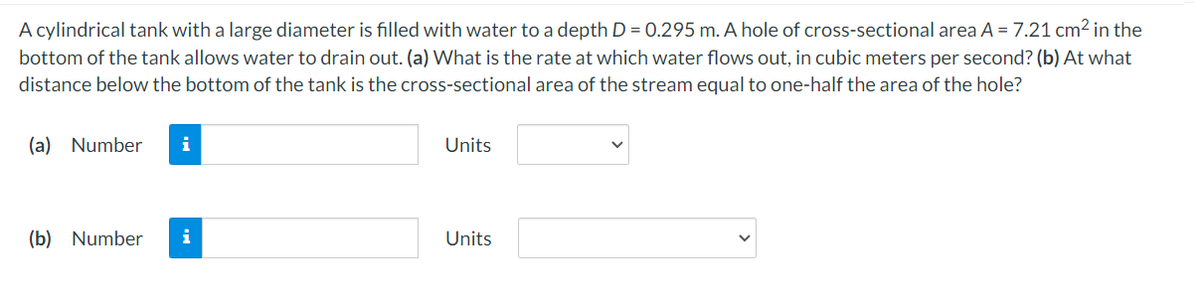 A cylindrical tank with a large diameter is filled with water to a depth D = 0.295 m. A hole of cross-sectional area A = 7.21 cm2 in the
bottom of the tank allows water to drain out. (a) What is the rate at which water flows out, in cubic meters per second? (b) At what
distance below the bottom of the tank is the cross-sectional area of the stream equal to one-half the area of the hole?
(a) Number
i
Units
(b) Number
i
Units
