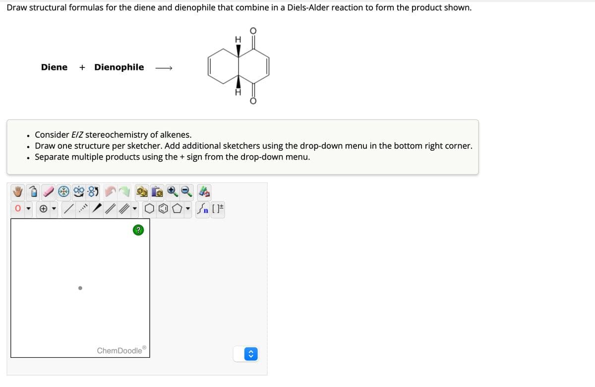 Draw structural formulas for the diene and dienophile that combine in a Diels-Alder reaction to form the product shown.
•
•
•
Diene + Dienophile
H
Consider E/Z stereochemistry of alkenes.
Draw one structure per sketcher. Add additional sketchers using the drop-down menu in the bottom right corner.
Separate multiple products using the + sign from the drop-down menu.
ChemDoodle
?
<>