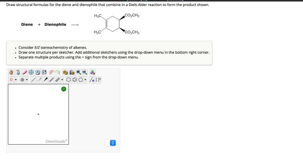Draw structural formulas for the diene and dienophile that combine in a Diels-Alder reaction to form the product shown.
Diene + Dienophile
H3C
CO₂CH3
H3C
CO2CH3
•
Consider E/Z stereochemistry of alkenes.
• Draw one structure per sketcher. Add additional sketchers using the drop-down menu in the bottom right corner.
Separate multiple products using the + sign from the drop-down menu.
•
?
{n [F
ChemDoodleⓇ
<>