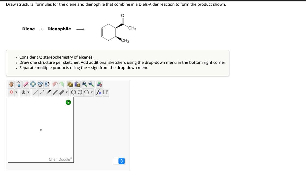 Draw structural formulas for the diene and dienophile that combine in a Diels-Alder reaction to form the product shown.
Diene + Dienophile
CH3
CH3
•
Consider E/Z stereochemistry of alkenes.
• Draw one structure per sketcher. Add additional sketchers using the drop-down menu in the bottom right corner.
•
Separate multiple products using the + sign from the drop-down menu.
?
[
ChemDoodle
<>