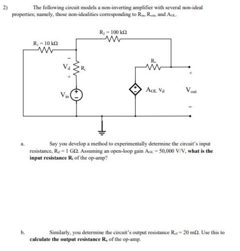The following circuit models a non-inverting amplifier with several non-ideal
properties; namely, those non-idealities corresponding to Ra, Rou, and Aot.
R; = 100 ka
R, = 10 k2
R.
AOL Va
Vout
Vin
Say you develop a method to experimentally determine the circuit's input
resistance, Re = 1 GA. Assuming an open-loop gain Ao = 50,000 V/V, what is the
input resistance R; of the op-amp?
a.
b.
Similarly, you determine the circuit's output resistance Ror= 20 m2. Use this to
calculate the output resistance R, of the op-amp.
2)
