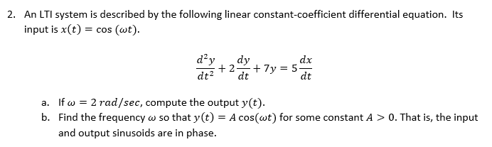 2. An LTI system is described by the following linear constant-coefficient differential equation. Its
input is x(t) = cos (wt).
d²y
dy
dx
+2-
+ 7y = 5
dt
dt2
dt
a. If w = 2 rad/sec, compute the output y(t).
b. Find the frequency w so that y(t) = A cos(wt) for some constant A > 0. That is, the input
and output sinusoids are in phase.
