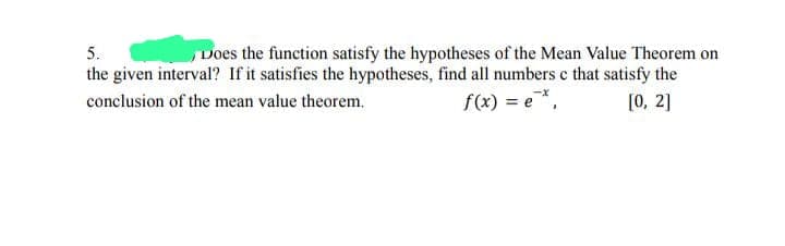 5.
Does the function satisfy the hypotheses of the Mean Value Theorem on
the given interval? If it satisfies the hypotheses, find all numbers c that satisfy the
conclusion of the mean value theorem.
[0, 2]
f(x) = e*,