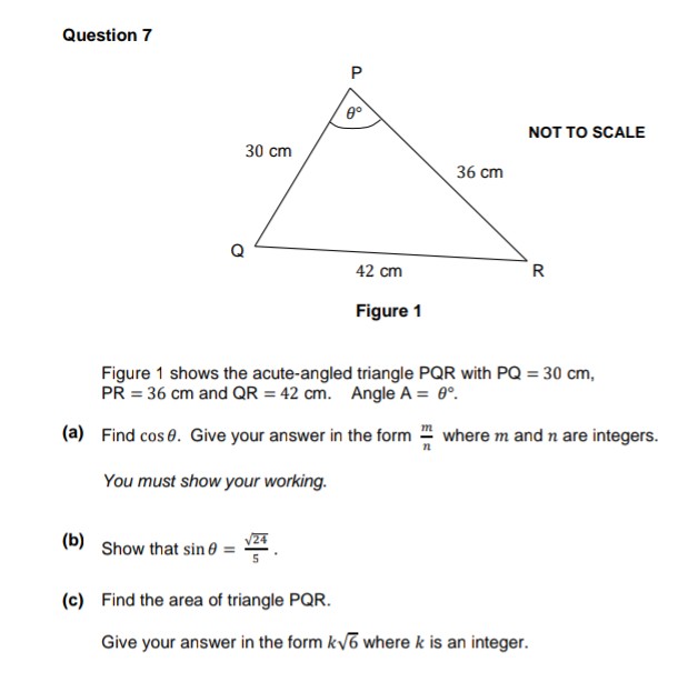 Question 7
(b)
30 cm
Show that sin
P
0°
42 cm
Figure 1
36 cm
NOT TO SCALE
Figure 1 shows the acute-angled triangle PQR with PQ = 30 cm,
PR = 36 cm and QR = 42 cm. Angle A = 0°.
(a) Find cos 8. Give your answer in the form where m and n are integers.
You must show your working.
R
(c) Find the area of triangle PQR.
Give your answer in the form k√6 where k is an integer.