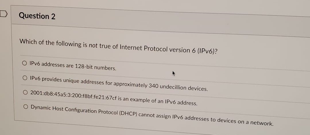 Question 2
Which of the following is not true of Internet Protocol version 6 (IPv6)?
O IPv6 addresses are 128-bit numbers.
O IPv6 provides unique addresses for approximately 340 undecillion devices.
2001:db8:45a5:3:200:f8bf:fe21:67cf is an example of an IPv6 address.
O Dynamic Host Configuration Protocol (DHCP) cannot assign IPv6 addresses to devices on a network.