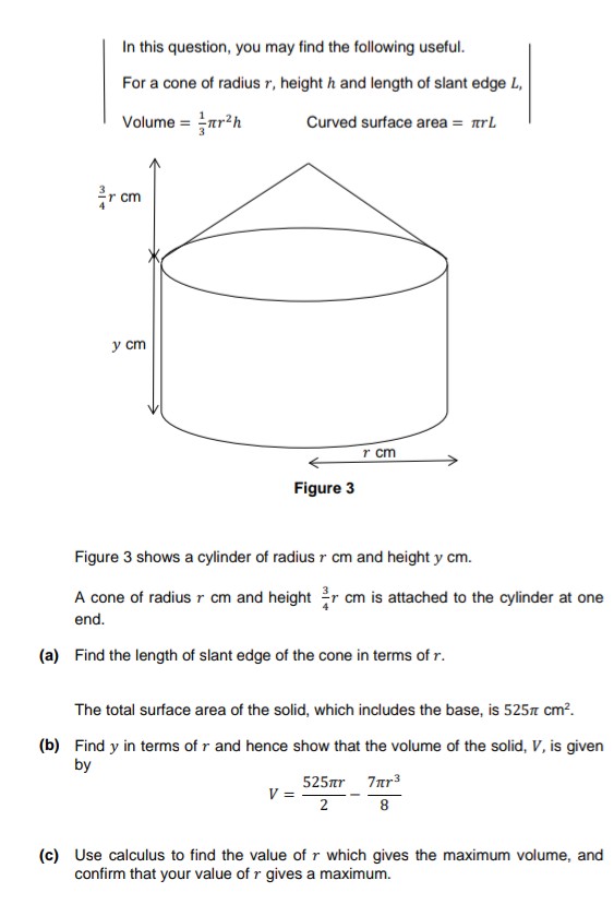 In this question, you may find the following useful.
For a cone of radius r, height h and length of slant edge L,
Volume = r²h
Curved surface area = πrL
rcm
y cm
Figure 3
r cm
Figure 3 shows a cylinder of radius r cm and height y cm.
A cone of radius r cm and height r cm is attached to the cylinder at one
end.
(a) Find the length of slant edge of the cone in terms of r.
V =
The total surface area of the solid, which includes the base, is 525 cm².
(b) Find y in terms of r and hence show that the volume of the solid, V, is given
by
525лr 7лr³
2
8
(c) Use calculus to find the value of r which gives the maximum volume, and
confirm that your value of r gives a maximum.