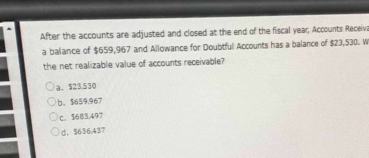 After the accounts are adjusted and closed at the end of the fiscal year, Accounts Receiva
a balance of $659,967 and Allowance for Doubtful Accounts has a balance of $23,530. W
the net realizable value of accounts receivable?
a. $23,530
Ob. $659,967
c. $683,497
d. $636,437