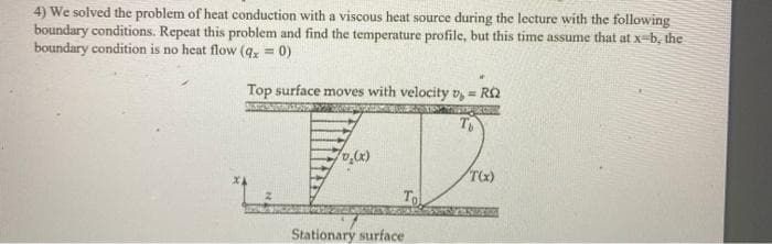 4) We solved the problem of heat conduction with a viscous heat source during the lecture with the following
boundary conditions. Repeat this problem and find the temperature profile, but this time assume that at x-b, the
boundary condition is no heat flow (q, = 0)
!!
Top surface moves with velocity v, = RQ
%3!
To
Stationary surface
