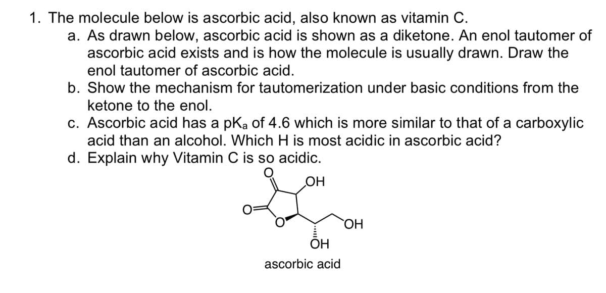 1. The molecule below is ascorbic acid, also known as vitamin C.
a. As drawn below, ascorbic acid is shown as a diketone. An enol tautomer of
ascorbic acid exists and is how the molecule is usually drawn. Draw the
enol tautomer of ascorbic acid.
b. Show the mechanism for tautomerization under basic conditions from the
ketone to the enol.
c. Ascorbic acid has a pK₂ of 4.6 which is more similar to that of a carboxylic
acid than an alcohol. Which H is most acidic in ascorbic acid?
d. Explain why Vitamin C is so acidic.
OH
OH
ascorbic acid
OH