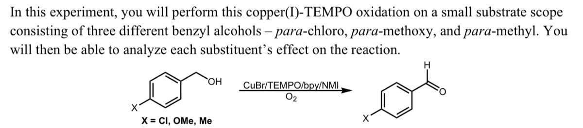In this experiment, you will perform this copper(I)-TEMPO oxidation on a small substrate scope
consisting of three different benzyl alcohols-para-chloro, para-methoxy, and para-methyl. You
will then be able to analyze each substituent's effect on the reaction.
OH
X = CI, OMe, Me
CuBr/TEMPO/bpy/NMI
0₂
H