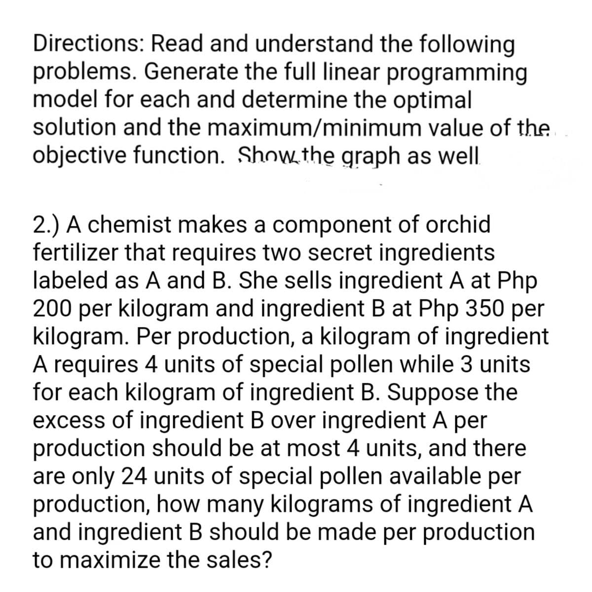 Directions: Read and understand the following
problems. Generate the full linear programming
model for each and determine the optimal
solution and the maximum/minimum value of the
objective function. Show the graph as well
2.) A chemist makes a component of orchid
fertilizer that requires two secret ingredients
labeled as A and B. She sells ingredient A at Php
200 per kilogram and ingredient B at Php 350 per
kilogram. Per production, a kilogram of ingredient
A requires 4 units of special pollen while 3 units
for each kilogram of ingredient B. Suppose the
excess of ingredient B over ingredient A per
production should be at most 4 units, and there
are only 24 units of special pollen available per
production, how many kilograms of ingredient A
and ingredient B should be made per production
to maximize the sales?
