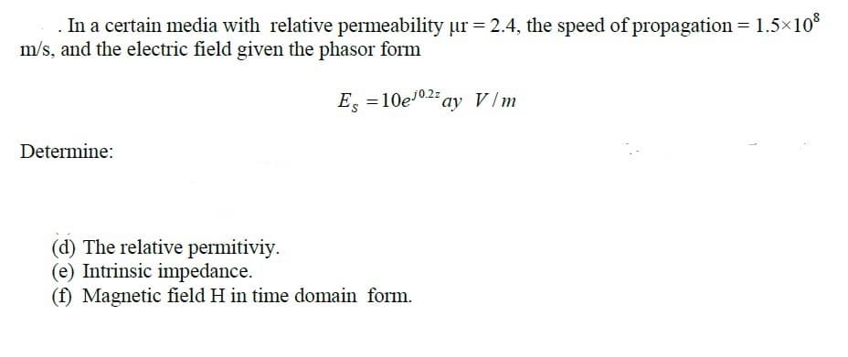 In a certain media with relative permeability ur = 2.4, the speed of propagation = 1.5x10*
m/s, and the electric field given the phasor form
E. =10e10.2 ay V/m
Determine:
(d) The relative permitiviy.
(e) Intrinsic impedance.
(f) Magnetic field H in time domain form.
