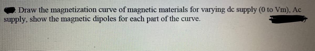 Draw the magnetization curve of magnetic materials for varying dc supply (0 to Vm), Ac
supply, show the magnetic dipoles for each part of the curve.
