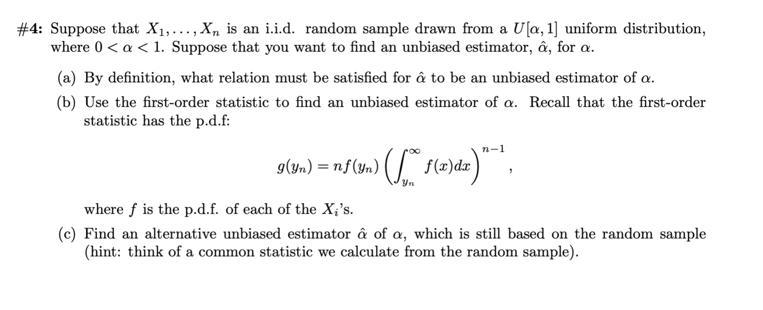 #4: Suppose that X1,... , X7n is an i.i.d. random sample drawn from a U[a, 1] uniform distribution,
where 0a < 1. Suppose that you want to find an unbiased estimator, â, for a.
(a) By definition, what relation must be satisfied for â to be an unbiased estimator of a
(b) Use the first-order statistic to find an unbiased estimator of a. Recall that the first-order
statistic has the p.d.f:
п-1
g(yn)nf(yn) f(x)da
Уп
where f is the p.d.f. of each of the X;'s.
(c) Find an alternative unbiased estimator â of a, which is still based on the random sample
(hint: think of a common statistic we calculate from the random sample)

